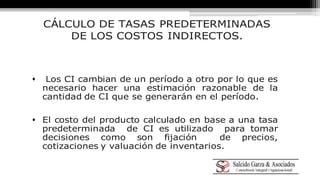 CÁLCULO DE TASAS PREDETERMINADAS 
DE LOS COSTOS INDIRECTOS. 
 Los CI cambian de un período a otro por lo que es 
necesario hacer una estimación razonable de la 
cantidad de CI que se generarán en el período. 
 El costo del producto calculado en base a una tasa 
predeterminada de CI es utilizado para tomar 
decisiones como son fijación de precios, 
cotizaciones y valuación de inventarios. 
 