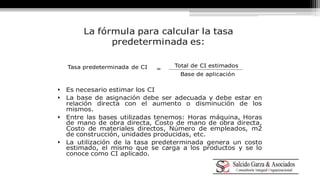 La fórmula para calcular la tasa 
predeterminada es: 
Tasa predeterminada de CI = 
Total de CI estimados 
Base de aplicación 
 Es necesario estimar los CI 
 La base de asignación debe ser adecuada y debe estar en 
relación directa con el aumento o disminución de los 
mismos. 
 Entre las bases utilizadas tenemos: Horas máquina, Horas 
de mano de obra directa, Costo de mano de obra directa, 
Costo de materiales directos, Número de empleados, m2 
de construcción, unidades producidas, etc. 
 La utilización de la tasa predeterminada genera un costo 
estimado, el mismo que se carga a los productos y se lo 
conoce como CI aplicado. 
 