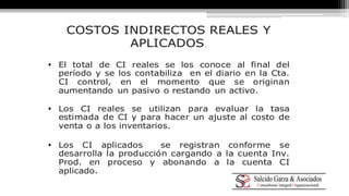 COSTOS INDIRECTOS REALES Y 
APLICADOS. 
 El total de CI reales se los conoce al final del 
período y se los contabiliza en el diario en la Cta. 
CI control, en el momento que se originan 
aumentando un pasivo o restando un activo. 
 Los CI reales se utilizan para evaluar la tasa 
estimada de CI y para hacer un ajuste al costo de 
venta o a los inventarios. 
 Los CI aplicados se registran conforme se 
desarrolla la producción cargando a la cuenta Inv. 
Prod. en proceso y abonando a la cuenta CI 
aplicado. 
 