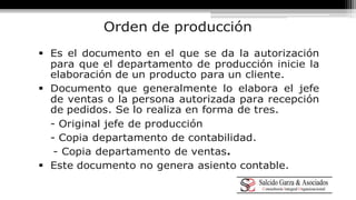 Orden de producción 
 Es el documento en el que se da la autorización 
para que el departamento de producción inicie la 
elaboración de un producto para un cliente. 
 Documento que generalmente lo elabora el jefe 
de ventas o la persona autorizada para recepción 
de pedidos. Se lo realiza en forma de tres. 
- Original jefe de producción 
- Copia departamento de contabilidad. 
- Copia departamento de ventas. 
 Este documento no genera asiento contable. 
 