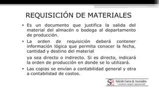REQUISICIÓN DE MATERIALES 
 Es un documento que justifica la salida del 
material del almacén o bodega al departamento 
de producción. 
 La orden de requisición deberá contener 
información lógica que permita conocer la fecha, 
cantidad y destino del material 
ya sea directo o indirecto. Si es directo, indicará 
la orden de producción en donde se lo utilizará. 
 Las copias se envían a contabilidad general y otra 
a contabilidad de costos. 
 