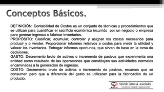DEFINICIÓN: Contabilidad de Costos es un conjunto de técnicas y procedimientos que 
se utilizan para cuantificar el sacrificio económico incurrido por un negocio o empresa 
para generar ingresos o fabricar inventarios. 
PROPÓSITO: Clasificar, acumular, controlar y asignar los costos necesarios para 
producir y o vender. Proporcionar informes relativos a costos para medir la utilidad y 
valorar los inventarios. Entregar informes oportunos, que sirvan de base en la toma de 
decisiones. 
GASTO: Decremento bruto de activos o incremento de pasivos que experimenta una 
entidad como resultado de las operaciones que constituyen sus actividades normales 
encaminadas a la generación de ingresos. 
COSTO: Decremento bruto de activos o incremento de pasivos, recursos que se 
consumen pero que a diferencia del gasto se utilizaran para la fabricación de un 
producto. 
 