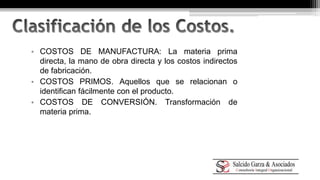 • COSTOS DE MANUFACTURA: La materia prima 
directa, la mano de obra directa y los costos indirectos 
de fabricación. 
• COSTOS PRIMOS. Aquellos que se relacionan o 
identifican fácilmente con el producto. 
• COSTOS DE CONVERSIÓN. Transformación de 
materia prima. 
 