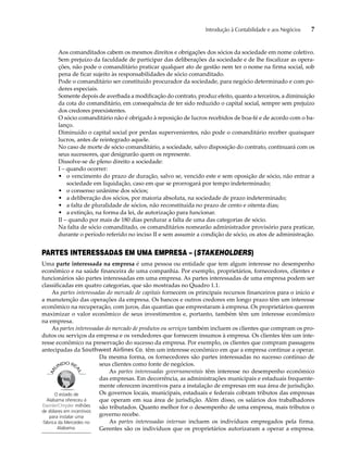 Introdução à Contabilidade e aos Negócios 7 
Aos comanditados cabem os mesmos direitos e obrigações dos sócios da sociedade em nome coletivo. 
Sem prejuízo da faculdade de participar das deliberações da sociedade e de lhe fiscalizar as opera-ções, 
não pode o comanditário praticar qualquer ato de gestão nem ter o nome na firma social, sob 
pena de ficar sujeito às responsabilidades de sócio comanditado. 
Pode o comanditário ser constituído procurador da sociedade, para negócio determinado e com po-deres 
especiais. 
Somente depois de averbada a modificação do contrato, produz efeito, quanto a terceiros, a diminuição 
da cota do comanditário, em consequência de ter sido reduzido o capital social, sempre sem prejuízo 
dos credores preexistentes. 
O sócio comanditário não é obrigado à reposição de lucros recebidos de boa-fé e de acordo com o ba-lanço. 
Diminuído o capital social por perdas supervenientes, não pode o comanditário receber quaisquer 
lucros, antes de reintegrado aquele. 
No caso de morte de sócio comanditário, a sociedade, salvo disposição do contrato, continuará com os 
seus sucessores, que designarão quem os represente. 
Dissolve-se de pleno direito a sociedade: 
I – quando ocorrer: 
• o vencimento do prazo de duração, salvo se, vencido este e sem oposição de sócio, não entrar a 
sociedade em liquidação, caso em que se prorrogará por tempo indeterminado; 
• o consenso unânime dos sócios; 
• a deliberação dos sócios, por maioria absoluta, na sociedade de prazo indeterminado; 
• a falta de pluralidade de sócios, não reconstituída no prazo de cento e oitenta dias; 
• a extinção, na forma da lei, de autorização para funcionar. 
II – quando por mais de 180 dias perdurar a falta de uma das categorias de sócio. 
Na falta de sócio comanditado, os comanditários nomearão administrador provisório para praticar, 
durante o período referido no inciso II e sem assumir a condição de sócio, os atos de administração. 
PARTES INTERESSADAS EM UMA EMPRESA – (STAKEHOLDERS) 
Uma parte interessada na empresa é uma pessoa ou entidade que tem algum interesse no desempenho 
econômico e na saúde financeira de uma companhia. Por exemplo, proprietários, fornecedores, clientes e 
funcionários são partes interessadas em uma empresa. As partes interessadas de uma empresa podem ser 
classificadas em quatro categorias, que são mostradas no Quadro 1.1. 
As partes interessadas do mercado de capitais fornecem os principais recursos financeiros para o início e 
a manutenção das operações da empresa. Os bancos e outros credores em longo prazo têm um interesse 
econômico na recuperação, com juros, das quantias que emprestaram à empresa. Os proprietários querem 
maximizar o valor econômico de seus investimentos e, portanto, também têm um interesse econômico 
na empresa. 
As partes interessadas do mercado de produtos ou serviços também incluem os clientes que compram os pro-dutos 
ou serviços da empresa e os vendedores que fornecem insumos à empresa. Os clientes têm um inte-resse 
econômico na preservação do sucesso da empresa. Por exemplo, os clientes que compram passagens 
antecipadas da Southwest Airlines Co. têm um interesse econômico em que a empresa continue a operar. 
Da mesma forma, os fornecedores são partes interessadas no sucesso contínuo de 
seus clientes como fonte de negócios. 
As partes interessadas governamentais têm interesse no desempenho econômico 
das empresas. Em decorrência, as administrações municipais e estaduais frequente-mente 
oferecem incentivos para a instalação de empresas em sua área de jurisdição. 
Os governos locais, municipais, estaduais e federais cobram tributos das empresas 
que operam em sua área de jurisdição. Além disso, os salários dos trabalhadores 
são tributados. Quanto melhor for o desempenho de uma empresa, mais tributos o 
governo recebe. 
As partes interessadas internas incluem os indivíduos empregados pela firma. 
Gerentes são os indivíduos que os proprietários autorizaram a operar a empresa. 
O estado de 
Alabama ofereceu à 
DaimlerChrysler milhões 
de dólares em incentivos 
para instalar uma 
fábrica da Mercedes no 
Alabama. 
 