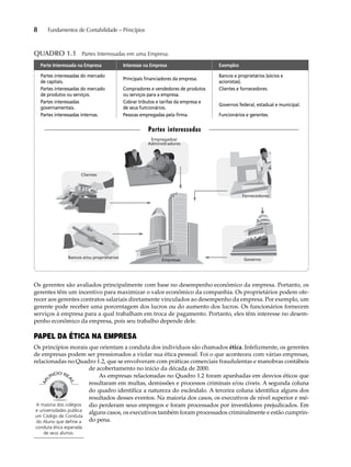 8 Fundamentos de Contabilidade – Princípios 
QUADRO 1.1 Partes Interessadas em uma Empresa. 
Parte Interessada na Empresa Interesse na Empresa Exemplos 
Partes interessadas do mercado 
Principais financiadores da empresa. 
de capitais. 
Bancos e proprietários (sócios e 
acionistas). 
Partes interessadas do mercado 
de produtos ou serviços. 
Compradores e vendedores de produtos 
ou serviços para a empresa. 
Clientes e fornecedores. 
Partes interessadas 
governamentais. 
Cobrar tributos e tarifas da empresa e 
de seus funcionários. 
Governos federal, estadual e municipal. 
Partes interessadas internas. Pessoas empregadas pela firma. Funcionários e gerentes. 
Clientes 
Empregados/ 
Administradores 
Bancos e/ou proprietários Governo 
Empresas 
Fornecedores 
Partes interessadas 
Os gerentes são avaliados principalmente com base no desempenho econômico da empresa. Portanto, os 
gerentes têm um incentivo para maximizar o valor econômico da companhia. Os proprietários podem ofe-recer 
aos gerentes contratos salariais diretamente vinculados ao desempenho da empresa. Por exemplo, um 
gerente pode receber uma porcentagem dos lucros ou do aumento dos lucros. Os funcionários fornecem 
serviços à empresa para a qual trabalham em troca de pagamento. Portanto, eles têm interesse no desem-penho 
econômico da empresa, pois seu trabalho depende dele. 
PAPEL DA ÉTICA NA EMPRESA 
Os princípios morais que orientam a conduta dos indivíduos são chamados ética. Infelizmente, os gerentes 
de empresas podem ser pressionados a violar sua ética pessoal. Foi o que aconteceu com várias empresas, 
relacionadas no Quadro 1.2, que se envolveram com práticas comerciais fraudulentas e manobras contábeis 
de acobertamento no início da década de 2000. 
As empresas relacionadas no Quadro 1.2 foram apanhadas em desvios éticos que 
resultaram em multas, demissões e processos criminais e/ou cíveis. A segunda coluna 
do quadro identifica a natureza do escândalo. A terceira coluna identifica alguns dos 
resultados desses eventos. Na maioria dos casos, os executivos de nível superior e mé-dio 
perderam seus empregos e foram processados por investidores prejudicados. Em 
alguns casos, os executivos também foram processados criminalmente e estão cumprin-do 
pena. 
A maioria dos colégios 
e universidades publica 
um Código de Conduta 
do Aluno que define a 
conduta ética esperada 
de seus alunos. 
 