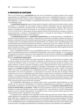 12 Fundamentos de Contabilidade – Princípios 
A PROFISSÃO DE CONTADOR 
Talvez você acredite que a contabilidade seja uma coisa só. Entretanto, na prática existem vários campos 
especializados da contabilidade. Os dois campos mais comuns são a contabilidade financeira e a contabi-lidade 
gerencial. Outros campos incluem a contabilidade de custos, a contabilidade ambiental, a contabili-dade 
tributária, os sistemas contábeis, a contabilidade internacional, a contabilidade sem fins lucrativos e 
a contabilidade social. 
A contabilidade financeira ocupa-se basicamente do registro e elaboração de relatórios sobre os dados 
econômicos e as atividades de uma empresa. Além de fornecer informações úteis aos administradores, 
esses relatórios constituem a principal fonte de informações dos proprietários, credores, órgãos governa-mentais 
e do público em geral. Por exemplo, se você quisesse comprar ações da PepsiCo, Inc., American 
Airlines ou McDonald’s, como saberia em qual empresa investir? Uma das maneiras é analisar as demons-trações 
financeiras e comparar o desempenho financeiro e a situação de cada empresa. A finalidade da 
contabilidade financeira é fornecer esses relatórios. 
A contabilidade gerencial, ou contabilidade administrativa, usa simultaneamente a contabilidade fi-nanceira 
e dados estimativos para auxiliar a administração a controlar as atividades cotidianas da empresa e 
planejar as operações futuras. Os contadores gerenciais coletam e organizam informações que são relevantes 
e oportunas para as necessidades decisórias da administração. Por exemplo, talvez a administração precise 
de informações sobre maneiras alternativas de financiar a construção de um novo edifício. Ou então, a ad-ministração 
pode precisar de informações sobre a conveniência de expandir suas operações para uma nova 
linha de produtos. Portanto, os relatórios produzidos para a administração podem diferir significativamente 
tanto na forma como no conteúdo. 
Seja na contabilidade financeira ou na contabilidade gerencial, os contadores são contratados em re-gime 
de contabilidade privada ou contabilidade independente, como mostra o Quadro 1.3. Os contadores 
contratados por uma firma comercial ou uma organização sem fins lucrativos trabalham na contabilidade 
privada. Por outro lado, os contadores e suas equipes que prestam serviços em troca de honorários traba-lham 
na contabilidade independente. 
Os contadores privados dispõem de ampla variedade de opções de carreira dentro da empresa. Algu-mas 
dessas opções de carreira são mostradas no Quadro 1.3, juntamente com seus pisos salariais. A frase 
“serviços de auditoria” pode ser nova para você. Os indivíduos que prestam serviços de auditoria, cha-mados 
auditores, verificam a precisão de registros, contas e sistemas financeiros. Várias carreiras de conta-bilidade 
privada possuem opções de certificação. O Institute of Management Accounts (IMA) patrocina o 
programa de Contador Gerencial Certificado (Certified Management Accountant – CMA). O certificado 
CMA é uma prova de competência em contabilidade gerencial. A obtenção de um CMA requer diploma 
universitário, dois anos de experiência e a aprovação em um exame com dois dias de duração. Outras 
certificações na área da contabilidade gerencial incluem Auditor Interno Certificado (Certified Internal 
Auditor – CIA), promovida pelo The Institute of Internal Auditors; Auditor de Sistemas de Informação 
Certificado (Certified Information Systems Auditor – CISA), promovida pela Information Systems Audit 
and Control Association; e Profissional de Folha de Pagamento Certificado (Certified Payroll Professional – 
CPP), promovida pela American Payroll Association. 
Na contabilidade independente, um contador pode exercer sua profissão individualmente ou como 
membro de uma firma de contabilidade. Os contadores independentes que satisfazem os requisitos de 
escolaridade e experiência e são aprovados no exame podem tornar-se Contadores Independentes Certi-ficados 
(Certified Public Accountants – CPAs). Os CPAs geralmente prestam serviços de contabilidade, 
auditoria ou assessoria tributária. Como mostra o Quadro 1.3, o piso salarial de um CPA é ligeiramente 
superior ao de um contador independente. As estatísticas sobre a carreira, porém, indicam que essas dife-renças 
salariais tendem a desaparecer com o tempo. 
Os requisitos para a obtenção de um certificado de CPA variam de estado para estado. Todos os estados 
exigem diploma de nível superior em contabilidade e a maioria exige 150 horas semestrais de créditos universi-tários. 
Além disso, o candidato deve ser aprovado em um exame preparado pelo American Institute of Certified 
Public Accountants (AICPA). Como todas as funções de uma empresa usam informações contábeis, a experiên-cia 
em contabilidade privada ou independente proporciona uma base sólida para uma carreira. Muitos cargos 
no setor privado e em órgãos governamentais são ocupados por pessoas com experiência em contabilidade. 
 