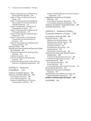 x Fundamentos de Contabilidade – Princípios 
Etapa 3. Preparação de um Balancete de 
Verificação Não Ajustado 189 
Etapa 4. Coleta e Análise de Dados de 
Ajuste 190 
Etapa 5. Preparação de uma Planilha de 
Encerramento do Exercício (Folha de 
Trabalho) Opcional 191 
Etapa 6. Lançamento e Transcrição de 
Lançamentos de Ajuste 191 
Etapa 7. Preparação de um Balancete de 
Verificação Ajustado 193 
Etapa 8. Preparação das Demonstrações 
Financeiras 193 
Etapa 9. Lançamento e Transcrição de 
Lançamentos de Encerramento do 
Exercício 195 
Etapa 10. Preparação de um Balancete de 
Verificação Final 195 
Exercício Fiscal 200 
Planilha de Encerramento do Exercício (Folha 
de Trabalho) 201 
Colunas do Balancete de Verificação Não 
Ajustado 201 
Colunas de Ajustes 202 
Colunas do Balancete de Verificação 
Ajustado 202 
Colunas da Demonstração do Resultado do 
Exercício e do Balanço Patrimonial 203 
CAPÍTULO 5 Sistemas 
Contábeis 243 
Sistemas Contábeis Básicos 244 
Sistemas Contábeis Manuais 245 
Livros-Razão Auxiliares 245 
Livros Diários Especiais 246 
Sistema Contábil Manual: O Ciclo de 
Faturamento e Cobrança 247 
Sistema Contábil Manual: O Ciclo de Compra e 
Pagamento 252 
Adaptação de Sistemas Contábeis 
Manuais 257 
Livros-Razão Auxiliares Adicionais 257 
Livros Diários Especiais Modificados 257 
Sistemas Contábeis Computadorizados 258 
Comércio Eletrônico 262 
CAPÍTULO 6 Sarbanes-Oxley, 
Controle Interno e Caixa 295 
Lei Sarbanes-Oxley de 2002 296 
Controle Interno 298 
Objetivos do Controle Interno 298 
Elementos de Controle Interno 299 
Ambiente de Controle 299 
Avaliação de Riscos 301 
Procedimentos de Controle 301 
Monitoramento 303 
Informações e Comunicação 304 
Controles de Caixa para Recebimentos e 
Pagamentos 305 
Controle de Recebimentos de Caixa 305 
Controle de Pagamentos de Caixa 307 
Contas Bancárias 308 
Uso de Contas Bancárias 308 
Extrato Bancário 309 
Contas Bancárias como Controle de Caixa 311 
Reconciliação Bancária 312 
Fundos de Caixa para Finalidades 
Especiais 315 
Apresentação dos Valores em Caixa nas 
Demonstrações Financeiras 317 
Análise e Interpretação Financeira 318 
GLOSSÁRIO 345 
 