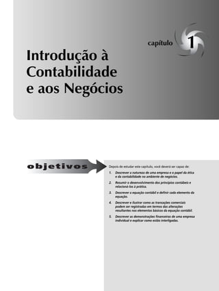 Introdução à 
Contabilidade 
e aos Negócios 
capítulo 1 
Depois de estudar este capítulo, você deverá ser capaz de: 
1. Descrever a natureza de uma empresa e o papel da ética 
e da contabilidade no ambiente de negócios. 
2. Resumir o desenvolvimento dos princípios contábeis e 
relacioná-los à prática. 
3. Descrever a equação contábil e definir cada elemento da 
equação. 
4. Descrever e ilustrar como as transações comerciais 
podem ser registradas em termos das alterações 
resultantes nos elementos básicos da equação contábil. 
5. Descrever as demonstrações financeiras de uma empresa 
individual e explicar como estão interligadas. 
objetivos 
 