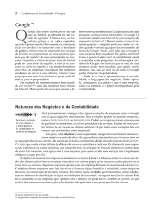 2 Fundamentos de Contabilidade – Princípios 
Quando dois times enfrentam-se em um 
jogo de futebol, geralmente há um bo-cado 
de agitação. A banda toca, os tor-cedores 
gritam e os rojões explodem 
quando o placar muda. Obviamente, os torcedores 
estão envolvidos e se importam com o resultado 
da partida. Assim como os torcedores em um jogo 
de futebol, os proprietários de uma empresa que-rem 
que ela “ganhe” de seus concorrentes no mer-cado. 
Enquanto a vitória do nosso time de futebol 
pode ser uma fonte de orgulho, a vitória no mer-cado 
vai além do orgulho e traz muitos benefícios 
concretos. As empresas vencedoras têm melhores 
condições de servir a seus clientes, fornecer bons 
empregos aos seus funcionários e gerar mais di-nheiro 
para os proprietários. 
Um exemplo de empreendimento bem-sucedi-do 
é o Google™, uma das empresas mais visíveis 
na Internet. Muita gente não consegue acessar a In-ternet 
sem parar primeiro no Google para fazer uma 
pesquisa. Como afirmou um escritor, “o Google é a 
coisa mais próxima na Internet de uma máquina de 
responder definitiva”.1 Mesmo assim, é uma ferra-menta 
gratuita – ninguém pede seu cartão de cré-dito 
quando você usa qualquer das ferramentas de 
busca do Google. Então, você acha que o Google é 
uma empresa bem-sucedida? Ela ganha dinheiro? 
Como é possível saber isso? A contabilidade ajuda 
a responder essas perguntas. As informações con-tábeis 
do Google nos mostram que se trata de uma 
empresa muito bem-sucedida, que ganha muito 
dinheiro, mas não de você ou de mim. O Google 
ganha dinheiro com publicidade. 
Neste livro nós o apresentaremos à contabi-lidade, 
a linguagem dos negócios. Neste capítu-lo, 
começamos discutindo o que é uma empresa, 
como ela funciona e o papel desempenhado pela 
contabilidade. 
Google™ 
Natureza dos Negócios e da Contabilidade 
Você provavelmente consegue citar alguns exemplos de empresas como a Google 
com as quais negociou recentemente. Seus exemplos podem ser grandes empresas, 
como a Coca-Cola, Dell ou Amazon.com. Podem ser empresas locais, como postos 
de gasolina ou mercearias, ou talvez prestadores de serviços. Podem ser restauran-tes, 
firmas de advocacia ou clínicas médicas. O que todos esses exemplos têm em 
comum que os identifica como empresas? 
Em geral, uma empresa2 é uma organização em que recursos básicos (insumos), 
como materiais e mão-de-obra, são agrupados e processados para fornecer bens ou 
objetivo 1 
Descrever a natureza 
de uma empresa e 
o papel da ética e 
da contabilidade no 
ambiente de negócios. 
serviços (produtos) aos clientes. Há empresas de todos os tamanhos, desde um café local até uma Daimler- 
Chrysler, que vende vários bilhões de dólares de carros e caminhões a cada ano. Os clientes de uma empre-sa 
são indivíduos ou outras empresas que compram bens ou serviços em troca de dinheiro ou outros itens 
de valor. Em contraste, uma igreja não é uma empresa, pois quem recebe seus serviços não é legalmente 
obrigado a pagar por eles. 
O objetivo da maioria das empresas é maximizar os lucros. Lucro é a diferença entre os valores recebi-dos 
dos clientes pelos bens ou serviços fornecidos e os valores pagos pelos insumos usados para fornecer 
esses bens ou serviços. Algumas empresas operam com um objetivo diferente da maximização dos lucros. 
O objetivo dessas empresas sem fins lucrativos é fornecer algum benefício à sociedade, como pesquisas 
médicas ou conservação de recursos naturais. Em outros casos, unidades governamentais, como cidades, 
operam sistemas de distribuição de água ou instalações de tratamento de esgotos sem fins lucrativos. Este 
texto concentra-se nas empresas que operam com o objetivo de gerar lucros. Lembre-se, porém, de que 
muitos dos mesmos conceitos e princípios também são aplicáveis a empresas sem fins lucrativos. 
1 Citação extraída do site da Google. 
2 Um glossário completo de termos é fornecido no final do livro. 
 