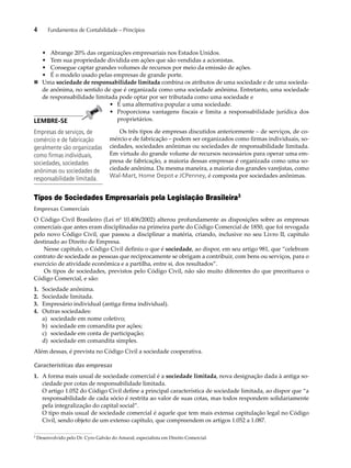 4 Fundamentos de Contabilidade – Princípios 
• Abrange 20% das organizações empresariais nos Estados Unidos. 
• Tem sua propriedade dividida em ações que são vendidas a acionistas. 
• Consegue captar grandes volumes de recursos por meio da emissão de ações. 
• É o modelo usado pelas empresas de grande porte. 
„ Uma sociedade de responsabilidade limitada combina os atributos de uma sociedade e de uma socieda-de 
anônima, no sentido de que é organizada como uma sociedade anônima. Entretanto, uma sociedade 
de responsabilidade limitada pode optar por ser tributada como uma sociedade e 
• É uma alternativa popular a uma sociedade. 
• Proporciona vantagens fiscais e limita a responsabilidade jurídica dos 
proprietários. 
Os três tipos de empresas discutidos anteriormente – de serviços, de co-mércio 
e de fabricação – podem ser organizados como firmas individuais, so-ciedades, 
sociedades anônimas ou sociedades de responsabilidade limitada. 
Em virtude do grande volume de recursos necessários para operar uma em-presa 
de fabricação, a maioria dessas empresas é organizada como uma so-ciedade 
anônima. Da mesma maneira, a maioria dos grandes varejistas, como 
Wal-Mart, Home Depot e JCPenney, é composta por sociedades anônimas. 
LEMBRE-SE 
Empresas de serviços, de 
comércio e de fabricação 
geralmente são organizadas 
como firmas individuais, 
sociedades, sociedades 
anônimas ou sociedades de 
responsabilidade limitada. 
Tipos de Sociedades Empresariais pela Legislação Brasileira3 
Empresas Comerciais 
O Código Civil Brasileiro (Lei nº 10.406/2002) alterou profundamente as disposições sobre as empresas 
comerciais que antes eram disciplinadas na primeira parte do Código Comercial de 1850, que foi revogada 
pelo novo Código Civil, que passou a disciplinar a matéria, criando, inclusive no seu Livro II, capítulo 
destinado ao Direito de Empresa. 
Nesse capítulo, o Código Civil definiu o que é sociedade, ao dispor, em seu artigo 981, que “celebram 
contrato de sociedade as pessoas que reciprocamente se obrigam a contribuir, com bens ou serviços, para o 
exercício de atividade econômica e a partilha, entre si, dos resultados”. 
Os tipos de sociedades, previstos pelo Código Civil, não são muito diferentes do que preceituava o 
Código Comercial, e são: 
1. Sociedade anônima. 
2. Sociedade limitada. 
3. Empresário individual (antiga firma individual). 
4. Outras sociedades: 
a) sociedade em nome coletivo; 
b) sociedade em comandita por ações; 
c) sociedade em conta de participação; 
d) sociedade em comandita simples. 
Além dessas, é prevista no Código Civil a sociedade cooperativa. 
Características das empresas 
1. A forma mais usual de sociedade comercial é a sociedade limitada, nova designação dada à antiga so-ciedade 
por cotas de responsabilidade limitada. 
O artigo 1.052 do Código Civil define a principal característica de sociedade limitada, ao dispor que “a 
responsabilidade de cada sócio é restrita ao valor de suas cotas, mas todos respondem solidariamente 
pela integralização do capital social”. 
O tipo mais usual de sociedade comercial é aquele que tem mais extensa capitulação legal no Código 
Civil, sendo objeto de um extenso capítulo, que compreendem os artigos 1.052 a 1.087. 
3 Desenvolvido pelo Dr. Cyro Galvão do Amaral, especialista em Direito Comercial. 
 