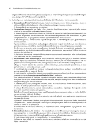 6 Fundamentos de Contabilidade – Princípios 
Empresas Mercantis a transformação de seu registro de empresário para registro de sociedade empre-sária. 
(artigos 967 a 971 do novo Código Civil). 
4. Outros tipos de sociedades disciplinadas pelo Código Civil Brasileiro e menos usuais são: 
a) Sociedade em Nome Coletivo Formada exclusivamente por pessoas físicas, responde a todos os 
sócios, solidária e ilimitadamente pelas obrigações sociais previstas no contrato. 
A firma social deverá ser prevista no contrato. 
b) Sociedade em Comandita por Ações – Terá o capital dividido em ações e reger-se-á pelas normas 
relativas às companhias ou às sociedades anônimas. 
A sociedade poderá comerciar sob firma ou razão social, da qual só farão parte os nomes dos sócios- 
-diretores ou gerentes. Ficam ilimitada e solidariamente responsáveis, nos termos desta lei, pelas 
obrigações sociais, os que, por seus nomes, figurarem na firma ou razão social. 
A denominação ou a firma deve ser seguida das palavras “Comandita por Ações”, por extenso ou 
abreviadamente. 
Apenas o sócio ou acionista tem qualidade para administrar ou gerir a sociedade, e, como diretor ou 
gerente, responde, subsidiária, mas ilimitada e solidariamente, pelas obrigações da sociedade. 
Os diretores ou gerentes serão nomeados, sem limitação de tempo, no estatuto da sociedade, e so-mente 
poderão ser destituídos por deliberação de acionistas que representem ⅔ (dois terços), no 
mínimo, do capital social. 
O diretor ou gerente que for destituído ou se exonerar continuará responsável pelas obrigações so-ciais 
contraídas sob sua administração. 
c) Sociedade em Conta de Participação Na sociedade em conta de participação, a atividade constitu-tiva 
do objeto social é exercida unicamente pelo sócio ostensivo, em seu nome individual e sob sua 
própria e exclusiva responsabilidade, participando os demais dos resultados correspondentes. 
Obriga-se perante terceiro tão somente o sócio ostensivo; e, exclusivamente perante este, o sócio 
participante, nos termos do contrato social. 
A constituição da sociedade em conta de participação independe de qualquer formalidade e pode 
provar-se por todos os meios de direito. 
O contrato social produz efeito somente entre os sócios, e a eventual inscrição de seu instrumento em 
qualquer registro não confere personalidade jurídica à sociedade. 
Sem prejuízo do direito de fiscalizar a gestão dos negócios sociais, o sócio participante não pode to-mar 
parte nas relações do sócio ostensivo com terceiros, sob pena de responder solidariamente com 
este pelas obrigações em que intervier. 
A contribuição do sócio participante constitui, com a do sócio ostensivo, patrimônio especial, objeto 
da conta de participação relativa aos negócios sociais. 
A falência do sócio ostensivo acarreta a dissolução da sociedade e a liquidação da respectiva conta, 
cujo saldo constituirá crédito quirografário. 
Falindo o sócio participante, o contrato social fica sujeito às normas que regulam os efeitos da falên-cia 
nos contratos bilaterais do falido. 
Salvo estipulação em contrário, o sócio ostensivo não pode admitir novo sócio sem o consentimento 
expresso dos demais. 
Aplica-se à sociedade em conta de participação, subsidiariamente e no que com ela for compatível, 
o disposto para a sociedade simples, e a sua liquidação rege-se pelas normas relativas à prestação de 
contas, na forma da lei processual. 
Havendo mais de um sócio ostensivo, as respectivas contas serão prestadas e julgadas no mes-mo 
processo. 
d) Sociedade em Comandita Simples – Na sociedade em comandita simples, tomam parte sócios de 
duas categorias: os comanditados, pessoas físicas, responsáveis solidária e ilimitadamente pelas 
obrigações sociais; e os comanditários, obrigados somente pelo valor de sua cota. 
O contrato deve discriminar os comanditados e os comanditários. 
Aplicam-se à sociedade em comandita simples as normas da sociedade em nome coletivo, no que 
forem compatíveis. 
 