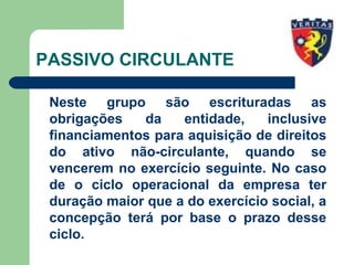 PASSIVO CIRCULANTE
Neste grupo são escrituradas as
obrigações da entidade, inclusive
financiamentos para aquisição de direitos
do ativo não-circulante, quando se
vencerem no exercício seguinte. No caso
de o ciclo operacional da empresa ter
duração maior que a do exercício social, a
concepção terá por base o prazo desse
ciclo.
 