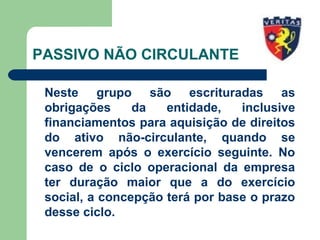 PASSIVO NÃO CIRCULANTE
Neste grupo são escrituradas as
obrigações da entidade, inclusive
financiamentos para aquisição de direitos
do ativo não-circulante, quando se
vencerem após o exercício seguinte. No
caso de o ciclo operacional da empresa
ter duração maior que a do exercício
social, a concepção terá por base o prazo
desse ciclo.
 