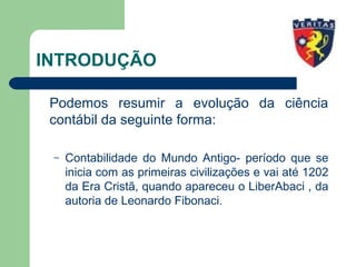 INTRODUÇÃO
Podemos resumir a evolução da ciência
contábil da seguinte forma:
– Contabilidade do Mundo Antigo- período que se
inicia com as primeiras civilizações e vai até 1202
da Era Cristã, quando apareceu o LiberAbaci , da
autoria de Leonardo Fibonaci.
 