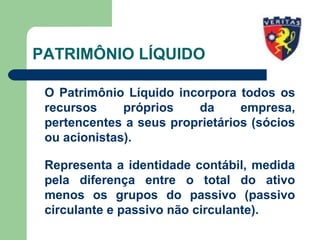 PATRIMÔNIO LÍQUIDO
O Patrimônio Líquido incorpora todos os
recursos próprios da empresa,
pertencentes a seus proprietários (sócios
ou acionistas).
Representa a identidade contábil, medida
pela diferença entre o total do ativo
menos os grupos do passivo (passivo
circulante e passivo não circulante).
 