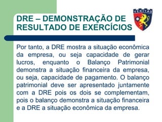 DRE – DEMONSTRAÇÃO DE
RESULTADO DE EXERCÍCIOS
Por tanto, a DRE mostra a situação econômica
da empresa, ou seja capacidade de gerar
lucros, enquanto o Balanço Patrimonial
demonstra a situação financeira da empresa,
ou seja, capacidade de pagamento. O balanço
patrimonial deve ser apresentado juntamente
com a DRE pois os dois se complementam,
pois o balanço demonstra a situação financeira
e a DRE a situação econômica da empresa.
 