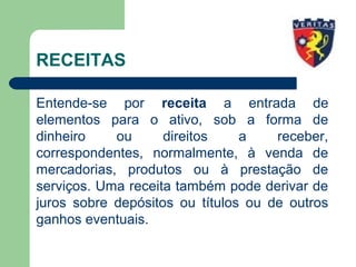 RECEITAS
Entende-se por receita a entrada de
elementos para o ativo, sob a forma de
dinheiro ou direitos a receber,
correspondentes, normalmente, à venda de
mercadorias, produtos ou à prestação de
serviços. Uma receita também pode derivar de
juros sobre depósitos ou títulos ou de outros
ganhos eventuais.
 