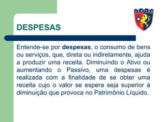 DESPESAS
Entende-se por despesas, o consumo de bens
ou serviços, que, direta ou indiretamente, ajuda
a produzir uma receita. Diminuindo o Ativo ou
aumentando o Passivo, uma despesas é
realizada com a finalidade de se obter uma
receita cujo o valor se espera seja superior à
diminuição que provoca no Patrimônio Líquido.
 
