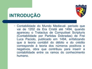 INTRODUÇÃO
– Contabilidade do Mundo Medieval- período que
vai de 1202 da Era Cristã até 1494, quando
apareceu o Tratactus de Computiset Scripturis
(Contabilidade por Partidas Dobradas) de Frei
Luca Paciolo, publicado em 1494, enfatizando
que à teoria contábil do débito e do crédito
corresponde à teoria dos números positivos e
negativos, obra que contribuiu para inserir a
contabilidade entre os ramos do conhecimento
humano.
 