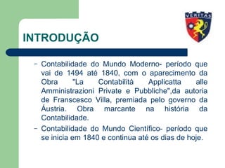 INTRODUÇÃO
– Contabilidade do Mundo Moderno- período que
vai de 1494 até 1840, com o aparecimento da
Obra "La Contabilità Applicatta alle
Amministrazioni Private e Pubbliche",da autoria
de Franscesco Villa, premiada pelo governo da
Áustria. Obra marcante na história da
Contabilidade.
– Contabilidade do Mundo Científico- período que
se inicia em 1840 e continua até os dias de hoje.
 
