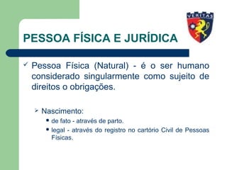 PESSOA FÍSICA E JURÍDICA
 Pessoa Física (Natural) - é o ser humano
considerado singularmente como sujeito de
direitos o obrigações.
 Nascimento:
 de fato - através de parto.
 legal - através do registro no cartório Civil de Pessoas
Físicas.
 