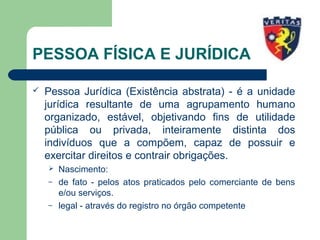 PESSOA FÍSICA E JURÍDICA
 Pessoa Jurídica (Existência abstrata) - é a unidade
jurídica resultante de uma agrupamento humano
organizado, estável, objetivando fins de utilidade
pública ou privada, inteiramente distinta dos
indivíduos que a compõem, capaz de possuir e
exercitar direitos e contrair obrigações.
 Nascimento:
– de fato - pelos atos praticados pelo comerciante de bens
e/ou serviços.
– legal - através do registro no órgão competente
 