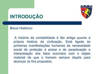 INTRODUÇÃO
Breve Histórico:
A história da contabilidade é tão antiga quanto à
própria história da civilização. Está ligada às
primeiras manifestações humanas da necessidade
social de proteção à posse e de perpetuação e
interpretação dos fatos ocorridos com o objeto
material de que o homem sempre dispôs para
alcançar os fins propostos.
 