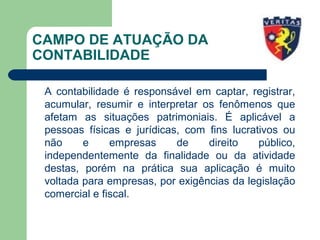 CAMPO DE ATUAÇÃO DA
CONTABILIDADE
A contabilidade é responsável em captar, registrar,
acumular, resumir e interpretar os fenômenos que
afetam as situações patrimoniais. É aplicável a
pessoas físicas e jurídicas, com fins lucrativos ou
não e empresas de direito público,
independentemente da finalidade ou da atividade
destas, porém na prática sua aplicação é muito
voltada para empresas, por exigências da legislação
comercial e fiscal.
 