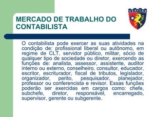 MERCADO DE TRABALHO DO
CONTABILISTA
O contabilista pode exercer as suas atividades na
condição de: profissional liberal ou autônomo, em
regime de CLT, servidor público, militar, sócio de
qualquer tipo de sociedade ou diretor, exercendo as
funções de: analista, assessor, assistente, auditor
interno ou externo, conselheiro, consultor, educador,
escritor, escriturador, fiscal de tributos, legislador,
organizador, perito, pesquisador, planejador,
professor ou conferencista e revisor. Essas funções
poderão ser exercidas em cargos como: chefe,
subchefe, diretor, responsável, encarregado,
supervisor, gerente ou subgerente.
 