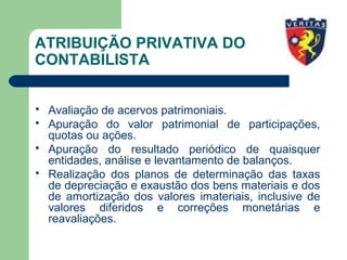 ATRIBUIÇÃO PRIVATIVA DO
CONTABILISTA
 Avaliação de acervos patrimoniais.
 Apuração do valor patrimonial de participações,
quotas ou ações.
 Apuração do resultado periódico de quaisquer
entidades, análise e levantamento de balanços.
 Realização dos planos de determinação das taxas
de depreciação e exaustão dos bens materiais e dos
de amortização dos valores imateriais, inclusive de
valores diferidos e correções monetárias e
reavaliações.
 