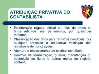 ATRIBUIÇÃO PRIVATIVA DO
CONTABILISTA
 Escrituração regular, oficial ou não, de todos os
fatos relativos aos patrimônios, por quaisquer
métodos.
 Classificação dos fatos para registros contábeis, por
qualquer processo e respectiva validação dos
registros e demonstrações.
 Abertura e encerramento de escritas contábeis.
 Controle de formalização, guarda, manutenção ou
destruição de livros e outros meios de registro
contábil.
 