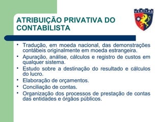 ATRIBUIÇÃO PRIVATIVA DO
CONTABILISTA
 Tradução, em moeda nacional, das demonstrações
contábeis originalmente em moeda estrangeira.
 Apuração, análise, cálculos e registro de custos em
qualquer sistema.
 Estudo sobre a destinação do resultado e cálculos
do lucro.
 Elaboração de orçamentos.
 Conciliação de contas.
 Organização dos processos de prestação de contas
das entidades e órgãos públicos.
 