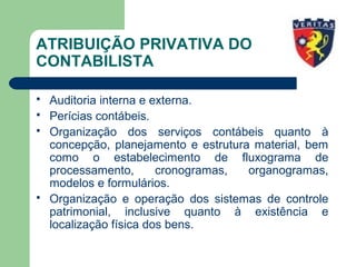 ATRIBUIÇÃO PRIVATIVA DO
CONTABILISTA
 Auditoria interna e externa.
 Perícias contábeis.
 Organização dos serviços contábeis quanto à
concepção, planejamento e estrutura material, bem
como o estabelecimento de fluxograma de
processamento, cronogramas, organogramas,
modelos e formulários.
 Organização e operação dos sistemas de controle
patrimonial, inclusive quanto à existência e
localização física dos bens.
 