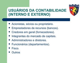 USUÁRIOS DA CONTABILIDADE
(INTERNO E EXTERNO)
 Acionistas, sócios ou proprietário.
 Emprestadores de recursos (bancos).
 Credores em geral (fornecedores).
 Integrantes do mercado de capitais.
 Administradores e diretores.
 Funcionários (departamentos).
 Fisco.
 Outros
 