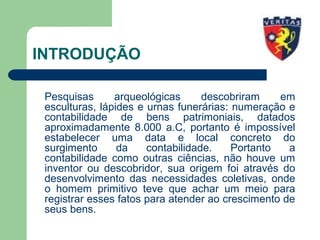 INTRODUÇÃO
Pesquisas arqueológicas descobriram em
esculturas, lápides e urnas funerárias: numeração e
contabilidade de bens patrimoniais, datados
aproximadamente 8.000 a.C, portanto é impossível
estabelecer uma data e local concreto do
surgimento da contabilidade. Portanto a
contabilidade como outras ciências, não houve um
inventor ou descobridor, sua origem foi através do
desenvolvimento das necessidades coletivas, onde
o homem primitivo teve que achar um meio para
registrar esses fatos para atender ao crescimento de
seus bens.
 