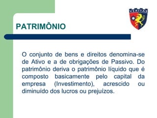 PATRIMÔNIO
O conjunto de bens e direitos denomina-se
de Ativo e a de obrigações de Passivo. Do
patrimônio deriva o patrimônio líquido que é
composto basicamente pelo capital da
empresa (Investimento), acrescido ou
diminuído dos lucros ou prejuízos.
 