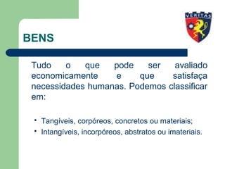 BENS
Tudo o que pode ser avaliado
economicamente e que satisfaça
necessidades humanas. Podemos classificar
em:
 Tangíveis, corpóreos, concretos ou materiais;
 Intangíveis, incorpóreos, abstratos ou imateriais.
 