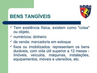 BENS TANGÍVEIS
 Tem existência física, existem como "coisa"
ou objeto.
 numéricos: dinheiro
 de venda: mercadoria em estoque
 fixos ou imobilizados: representam os bens
duráveis, com vida útil superior a 12 meses -
Imóveis, veículos, máquinas, instalações,
equipamentos, móveis e utensílios, etc.
 