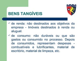 BENS TANGÍVEIS
 de renda: não destinados aos objetivos da
empresa - Imóveis destinados à renda ou
aluguel.
 de consumo: não duráveis ou que são
gastos ou consumido no processo. Depois
de consumidos, representam despesas -
combustíveis e lubrificantes, material de
escritório, material de limpeza, etc.
 