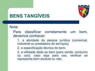 BENS TANGÍVEIS
Nota:
Para classificar corretamente um bem,
devemos conhecer:
1. a atividade da pessoa jurídica (comercial,
industrial ou prestadora de serviços);
2. a especificação técnica do bem;
3. a utilidade dada ao bem (para venda, consumo
ou uso); caso seja para uso, verificar se
representa bem durável ou não.
 
