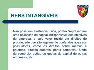 BENS INTANGÍVEIS
Não possuem existência física, porém "representam
uma aplicação de capital indispensável aos objetivos
da empresa, e cujo valor reside em direitos de
propriedade que são legalmente conferidos aos seus
possuidores, como os direitos sobre marcas e
patentes, direitos autorais, ponto comercial, fundo
de comércio, ações ou quotas do capital de outras
empresas, etc.
 