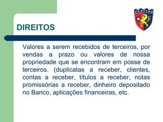 DIREITOS
Valores a serem recebidos de terceiros, por
vendas a prazo ou valores de nossa
propriedade que se encontram em posse de
terceiros. (duplicatas a receber, clientes,
contas a receber, títulos a receber, notas
promissórias a receber, dinheiro depositado
no Banco, aplicações financeiras, etc.
 