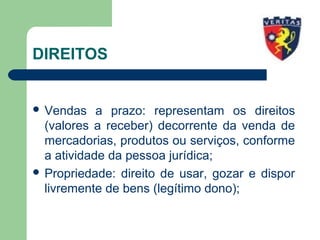 DIREITOS
 Vendas a prazo: representam os direitos
(valores a receber) decorrente da venda de
mercadorias, produtos ou serviços, conforme
a atividade da pessoa jurídica;
 Propriedade: direito de usar, gozar e dispor
livremente de bens (legítimo dono);
 