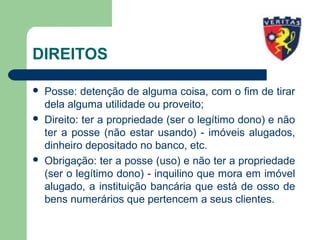 DIREITOS
 Posse: detenção de alguma coisa, com o fim de tirar
dela alguma utilidade ou proveito;
 Direito: ter a propriedade (ser o legítimo dono) e não
ter a posse (não estar usando) - imóveis alugados,
dinheiro depositado no banco, etc.
 Obrigação: ter a posse (uso) e não ter a propriedade
(ser o legítimo dono) - inquilino que mora em imóvel
alugado, a instituição bancária que está de osso de
bens numerários que pertencem a seus clientes.
 
