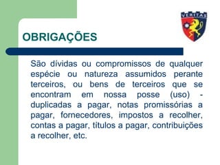 OBRIGAÇÕES
São dívidas ou compromissos de qualquer
espécie ou natureza assumidos perante
terceiros, ou bens de terceiros que se
encontram em nossa posse (uso) -
duplicadas a pagar, notas promissórias a
pagar, fornecedores, impostos a recolher,
contas a pagar, títulos a pagar, contribuições
a recolher, etc.
 