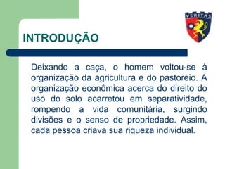 INTRODUÇÃO
Deixando a caça, o homem voltou-se à
organização da agricultura e do pastoreio. A
organização econômica acerca do direito do
uso do solo acarretou em separatividade,
rompendo a vida comunitária, surgindo
divisões e o senso de propriedade. Assim,
cada pessoa criava sua riqueza individual.
 