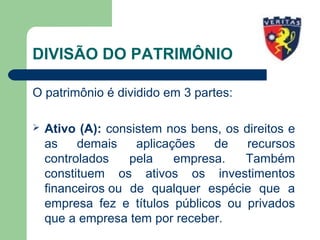 DIVISÃO DO PATRIMÔNIO
O patrimônio é dividido em 3 partes:
 Ativo (A): consistem nos bens, os direitos e
as demais aplicações de recursos
controlados pela empresa. Também
constituem os ativos os investimentos
financeiros ou de qualquer espécie que a
empresa fez e títulos públicos ou privados
que a empresa tem por receber.
 