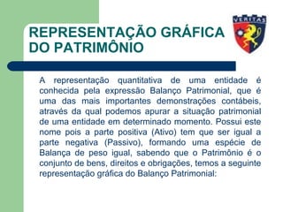 REPRESENTAÇÃO GRÁFICA
DO PATRIMÔNIO
A representação quantitativa de uma entidade é
conhecida pela expressão Balanço Patrimonial, que é
uma das mais importantes demonstrações contábeis,
através da qual podemos apurar a situação patrimonial
de uma entidade em determinado momento. Possui este
nome pois a parte positiva (Ativo) tem que ser igual a
parte negativa (Passivo), formando uma espécie de
Balança de peso igual, sabendo que o Patrimônio é o
conjunto de bens, direitos e obrigações, temos a seguinte
representação gráfica do Balanço Patrimonial:
 