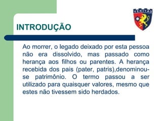 INTRODUÇÃO
Ao morrer, o legado deixado por esta pessoa
não era dissolvido, mas passado como
herança aos filhos ou parentes. A herança
recebida dos pais (pater, patris),denominou-
se patrimônio. O termo passou a ser
utilizado para quaisquer valores, mesmo que
estes não tivessem sido herdados.
 