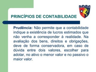 PRINCÍPIOS DE CONTABILIDADE
Prudência: Não permite que a contabilidade
indique a existência de lucros estimados que
não venha a corresponder à realidade. Na
avaliação dos bens, direitos e obrigações,
deve de forma conservadora, em caso de
dúvida entre dois valores, escolher para
adotar, no ativo o menor valor e no passivo o
maior valor.
 